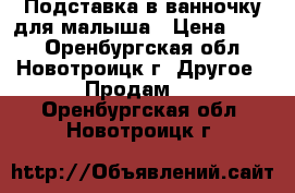 Подставка в ванночку для малыша › Цена ­ 100 - Оренбургская обл., Новотроицк г. Другое » Продам   . Оренбургская обл.,Новотроицк г.